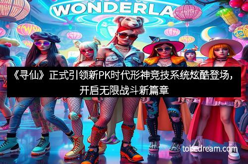 《寻仙》正式引领新PK时代形神竞技系统炫酷登场，开启无限战斗新篇章