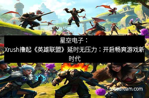 星空电子：Xrush撸起《英雄联盟》延时无压力：开启畅爽游戏新时代